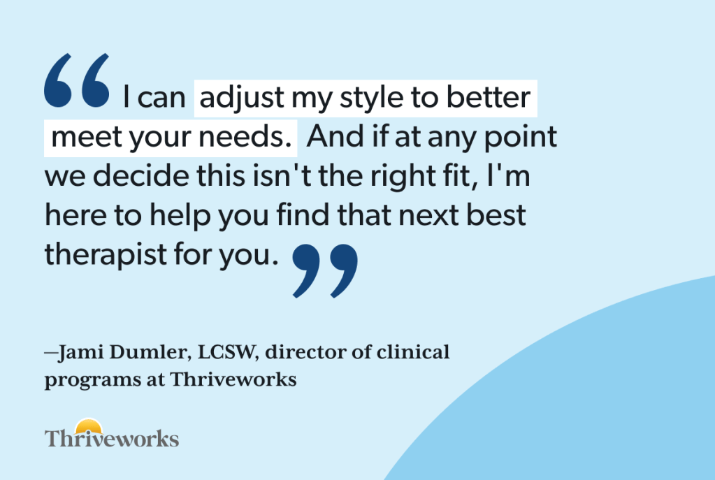 Quote from Jami Dumler, LCSW, director of clinical programs at Thriveworks: "I can adjust my style to better meet your needs. And if at any point we decide this isn't the right fit, I'm here to help you find that next best therapist for you."